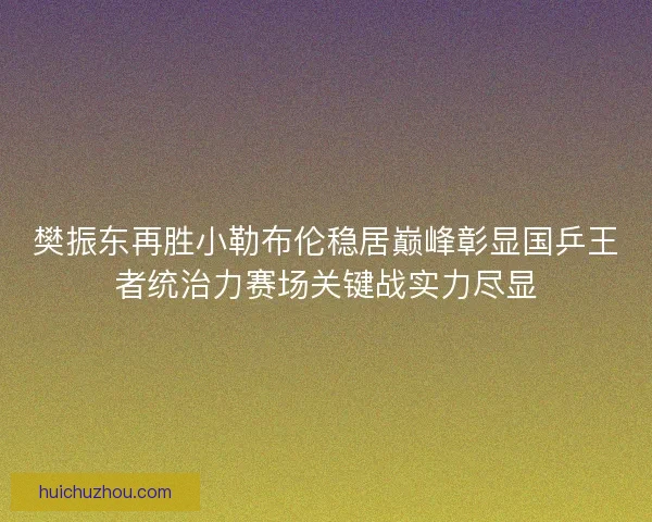 樊振东再胜小勒布伦稳居巅峰彰显国乒王者统治力赛场关键战实力尽显