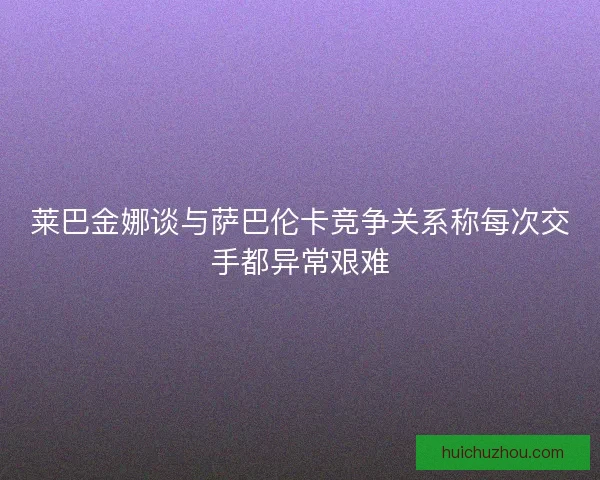莱巴金娜谈与萨巴伦卡竞争关系称每次交手都异常艰难