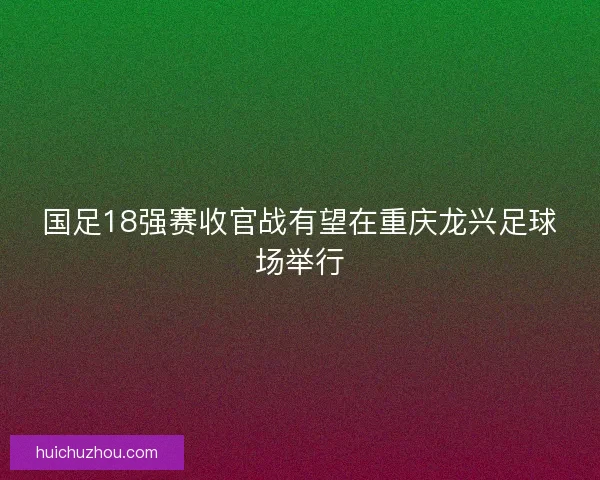 国足18强赛收官战有望在重庆龙兴足球场举行